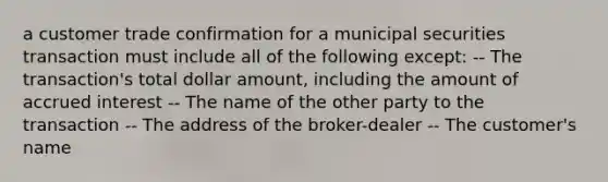 a customer trade confirmation for a municipal securities transaction must include all of the following except: -- The transaction's total dollar amount, including the amount of accrued interest -- The name of the other party to the transaction -- The address of the broker-dealer -- The customer's name