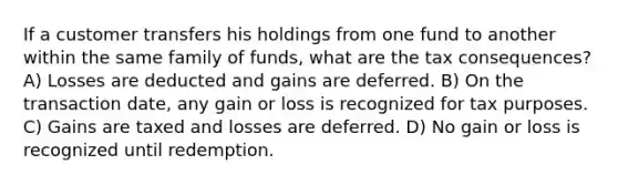 If a customer transfers his holdings from one fund to another within the same family of funds, what are the tax consequences? A) Losses are deducted and gains are deferred. B) On the transaction date, any gain or loss is recognized for tax purposes. C) Gains are taxed and losses are deferred. D) No gain or loss is recognized until redemption.