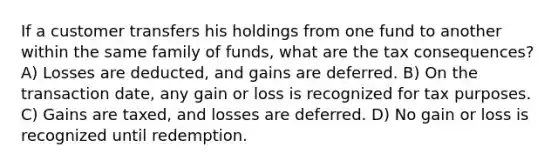 If a customer transfers his holdings from one fund to another within the same family of funds, what are the tax consequences? A) Losses are deducted, and gains are deferred. B) On the transaction date, any gain or loss is recognized for tax purposes. C) Gains are taxed, and losses are deferred. D) No gain or loss is recognized until redemption.