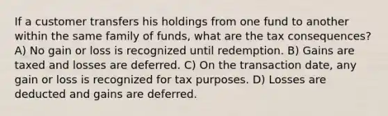 If a customer transfers his holdings from one fund to another within the same family of funds, what are the tax consequences? A) No gain or loss is recognized until redemption. B) Gains are taxed and losses are deferred. C) On the transaction date, any gain or loss is recognized for tax purposes. D) Losses are deducted and gains are deferred.