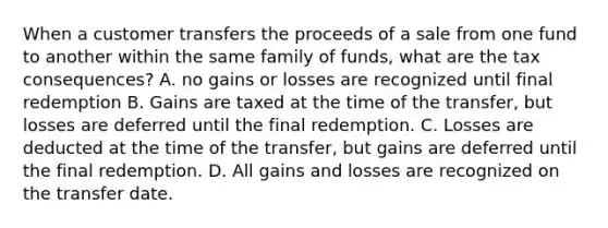 When a customer transfers the proceeds of a sale from one fund to another within the same family of funds, what are the tax consequences? A. no gains or losses are recognized until final redemption B. Gains are taxed at the time of the transfer, but losses are deferred until the final redemption. C. Losses are deducted at the time of the transfer, but gains are deferred until the final redemption. D. All gains and losses are recognized on the transfer date.