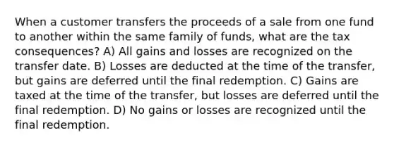 When a customer transfers the proceeds of a sale from one fund to another within the same family of funds, what are the tax consequences? A) All gains and losses are recognized on the transfer date. B) Losses are deducted at the time of the transfer, but gains are deferred until the final redemption. C) Gains are taxed at the time of the transfer, but losses are deferred until the final redemption. D) No gains or losses are recognized until the final redemption.