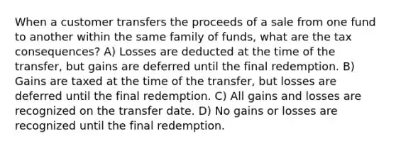 When a customer transfers the proceeds of a sale from one fund to another within the same family of funds, what are the tax consequences? A) Losses are deducted at the time of the transfer, but gains are deferred until the final redemption. B) Gains are taxed at the time of the transfer, but losses are deferred until the final redemption. C) All gains and losses are recognized on the transfer date. D) No gains or losses are recognized until the final redemption.