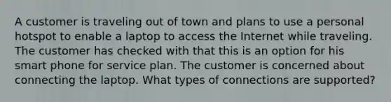 A customer is traveling out of town and plans to use a personal hotspot to enable a laptop to access the Internet while traveling. The customer has checked with that this is an option for his smart phone for service plan. The customer is concerned about connecting the laptop. What types of connections are supported?