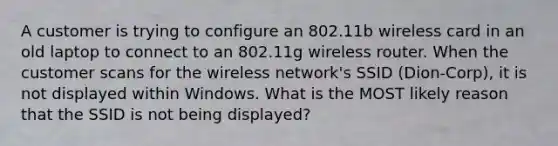 A customer is trying to configure an 802.11b wireless card in an old laptop to connect to an 802.11g wireless router. When the customer scans for the wireless network's SSID (Dion-Corp), it is not displayed within Windows. What is the MOST likely reason that the SSID is not being displayed?