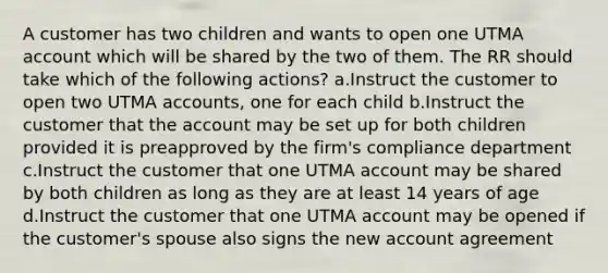 A customer has two children and wants to open one UTMA account which will be shared by the two of them. The RR should take which of the following actions? a.Instruct the customer to open two UTMA accounts, one for each child b.Instruct the customer that the account may be set up for both children provided it is preapproved by the firm's compliance department c.Instruct the customer that one UTMA account may be shared by both children as long as they are at least 14 years of age d.Instruct the customer that one UTMA account may be opened if the customer's spouse also signs the new account agreement