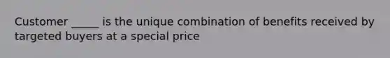 Customer _____ is the unique combination of benefits received by targeted buyers at a special price