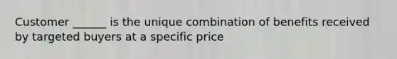 Customer ______ is the unique combination of benefits received by targeted buyers at a specific price