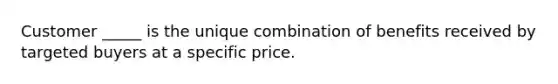 Customer _____ is the unique combination of benefits received by targeted buyers at a specific price.