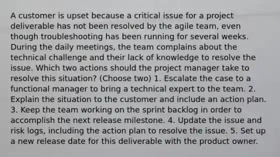 A customer is upset because a critical issue for a project deliverable has not been resolved by the agile team, even though troubleshooting has been running for several weeks. During the daily meetings, the team complains about the technical challenge and their lack of knowledge to resolve the issue. Which two actions should the project manager take to resolve this situation? (Choose two) 1. Escalate the case to a functional manager to bring a technical expert to the team. 2. Explain the situation to the customer and include an action plan. 3. Keep the team working on the sprint backlog in order to accomplish the next release milestone. 4. Update the issue and risk logs, including the action plan to resolve the issue. 5. Set up a new release date for this deliverable with the product owner.