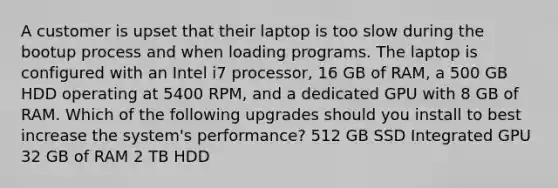 A customer is upset that their laptop is too slow during the bootup process and when loading programs. The laptop is configured with an Intel i7 processor, 16 GB of RAM, a 500 GB HDD operating at 5400 RPM, and a dedicated GPU with 8 GB of RAM. Which of the following upgrades should you install to best increase the system's performance? 512 GB SSD Integrated GPU 32 GB of RAM 2 TB HDD