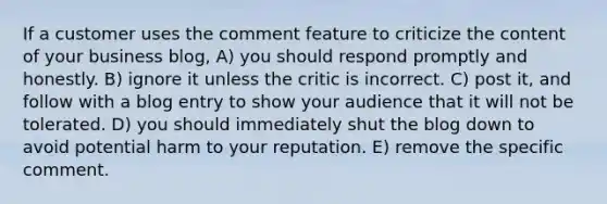 If a customer uses the comment feature to criticize the content of your business blog, A) you should respond promptly and honestly. B) ignore it unless the critic is incorrect. C) post it, and follow with a blog entry to show your audience that it will not be tolerated. D) you should immediately shut the blog down to avoid potential harm to your reputation. E) remove the specific comment.