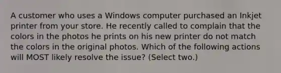 A customer who uses a Windows computer purchased an Inkjet printer from your store. He recently called to complain that the colors in the photos he prints on his new printer do not match the colors in the original photos. Which of the following actions will MOST likely resolve the issue? (Select two.)