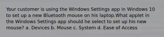 Your customer is using the Windows Settings app in Windows 10 to set up a new Bluetooth mouse on his laptop.What applet in the Windows Settings app should he select to set up his new mouse? a. Devices b. Mouse c. System d. Ease of Access