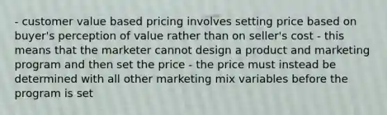 - customer value based pricing involves setting price based on buyer's perception of value rather than on seller's cost - this means that the marketer cannot design a product and marketing program and then set the price - the price must instead be determined with all other marketing mix variables before the program is set