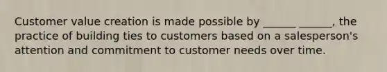 Customer value creation is made possible by ______ ______, the practice of building ties to customers based on a salesperson's attention and commitment to customer needs over time.