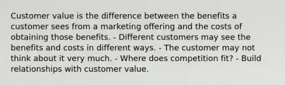 Customer value is the difference between the benefits a customer sees from a marketing offering and the costs of obtaining those benefits. - Different customers may see the benefits and costs in different ways. - The customer may not think about it very much. - Where does competition fit? - Build relationships with customer value.