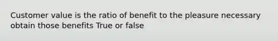 Customer value is the ratio of benefit to the pleasure necessary obtain those benefits True or false