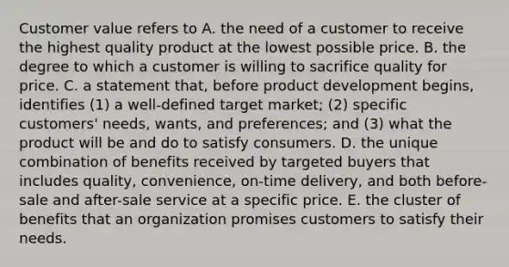 Customer value refers to A. the need of a customer to receive the highest quality product at the lowest possible price. B. the degree to which a customer is willing to sacrifice quality for price. C. a statement that, before product development begins, identifies (1) a well-defined target market; (2) specific customers' needs, wants, and preferences; and (3) what the product will be and do to satisfy consumers. D. the unique combination of benefits received by targeted buyers that includes quality, convenience, on-time delivery, and both before-sale and after-sale service at a specific price. E. the cluster of benefits that an organization promises customers to satisfy their needs.