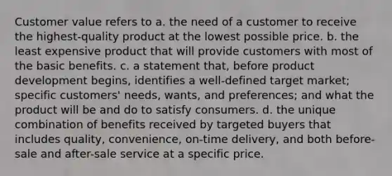 Customer value refers to a. the need of a customer to receive the highest-quality product at the lowest possible price. b. the least expensive product that will provide customers with most of the basic benefits. c. a statement that, before product development begins, identifies a well-defined target market; specific customers' needs, wants, and preferences; and what the product will be and do to satisfy consumers. d. the unique combination of benefits received by targeted buyers that includes quality, convenience, on-time delivery, and both before-sale and after-sale service at a specific price.