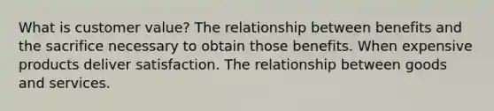 What is customer value? The relationship between benefits and the sacrifice necessary to obtain those benefits. When expensive products deliver satisfaction. The relationship between goods and services.