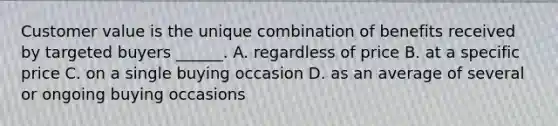 Customer value is the unique combination of benefits received by targeted buyers ______. A. regardless of price B. at a specific price C. on a single buying occasion D. as an average of several or ongoing buying occasions