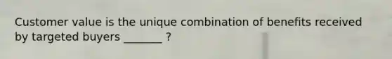 Customer value is the unique combination of benefits received by targeted buyers _______ ?