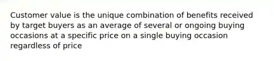 Customer value is the unique combination of benefits received by target buyers as an average of several or ongoing buying occasions at a specific price on a single buying occasion regardless of price