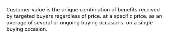 Customer value is the unique combination of benefits received by targeted buyers regardless of price. at a specific price. as an average of several or ongoing buying occasions. on a single buying occasion.