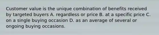 Customer value is the unique combination of benefits received by targeted buyers A. regardless or price B. at a specific price C. on a single buying occasion D. as an average of several or ongoing buying occasions.