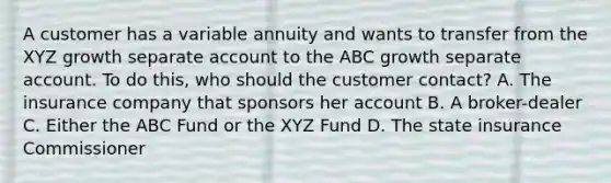 A customer has a variable annuity and wants to transfer from the XYZ growth separate account to the ABC growth separate account. To do this, who should the customer contact? A. The insurance company that sponsors her account B. A broker-dealer C. Either the ABC Fund or the XYZ Fund D. The state insurance Commissioner