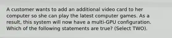 A customer wants to add an additional video card to her computer so she can play the latest computer games. As a result, this system will now have a multi-GPU configuration. Which of the following statements are true? (Select TWO).