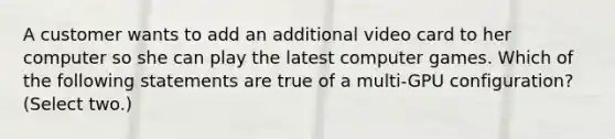 A customer wants to add an additional video card to her computer so she can play the latest computer games. Which of the following statements are true of a multi-GPU configuration? (Select two.)