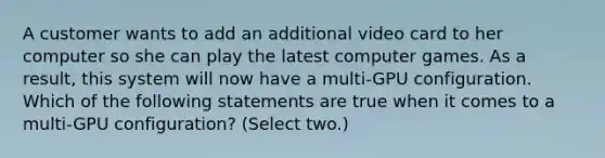 A customer wants to add an additional video card to her computer so she can play the latest computer games. As a result, this system will now have a multi-GPU configuration. Which of the following statements are true when it comes to a multi-GPU configuration? (Select two.)