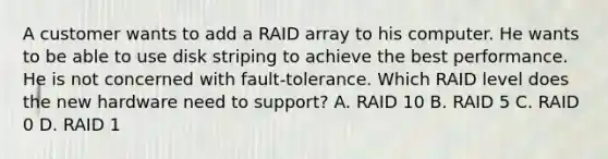 A customer wants to add a RAID array to his computer. He wants to be able to use disk striping to achieve the best performance. He is not concerned with fault-tolerance. Which RAID level does the new hardware need to support? A. RAID 10 B. RAID 5 C. RAID 0 D. RAID 1