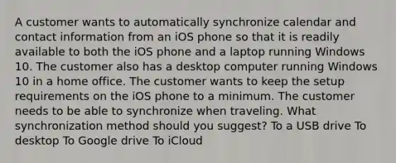 A customer wants to automatically synchronize calendar and contact information from an iOS phone so that it is readily available to both the iOS phone and a laptop running Windows 10. The customer also has a desktop computer running Windows 10 in a home office. The customer wants to keep the setup requirements on the iOS phone to a minimum. The customer needs to be able to synchronize when traveling. What synchronization method should you suggest? To a USB drive To desktop To Google drive To iCloud