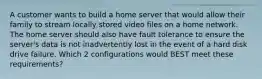 A customer wants to build a home server that would allow their family to stream locally stored video files on a home network. The home server should also have fault tolerance to ensure the server's data is not inadvertently lost in the event of a hard disk drive failure. Which 2 configurations would BEST meet these requirements?