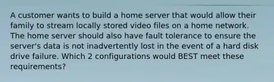 A customer wants to build a home server that would allow their family to stream locally stored video files on a home network. The home server should also have fault tolerance to ensure the server's data is not inadvertently lost in the event of a hard disk drive failure. Which 2 configurations would BEST meet these requirements?