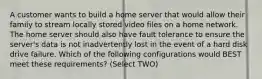 A customer wants to build a home server that would allow their family to stream locally stored video files on a home network. The home server should also have fault tolerance to ensure the server's data is not inadvertently lost in the event of a hard disk drive failure. Which of the following configurations would BEST meet these requirements? (Select TWO)