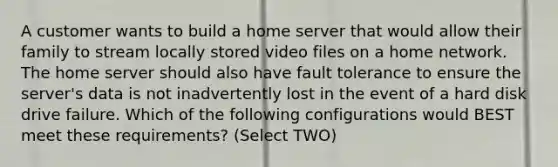 A customer wants to build a home server that would allow their family to stream locally stored video files on a home network. The home server should also have fault tolerance to ensure the server's data is not inadvertently lost in the event of a hard disk drive failure. Which of the following configurations would BEST meet these requirements? (Select TWO)