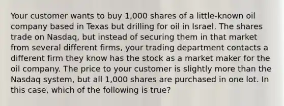 Your customer wants to buy 1,000 shares of a little-known oil company based in Texas but drilling for oil in Israel. The shares trade on Nasdaq, but instead of securing them in that market from several different firms, your trading department contacts a different firm they know has the stock as a market maker for the oil company. The price to your customer is slightly more than the Nasdaq system, but all 1,000 shares are purchased in one lot. In this case, which of the following is true?