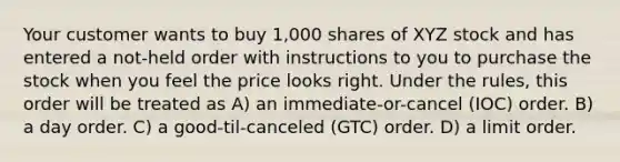 Your customer wants to buy 1,000 shares of XYZ stock and has entered a not-held order with instructions to you to purchase the stock when you feel the price looks right. Under the rules, this order will be treated as A) an immediate-or-cancel (IOC) order. B) a day order. C) a good-til-canceled (GTC) order. D) a limit order.