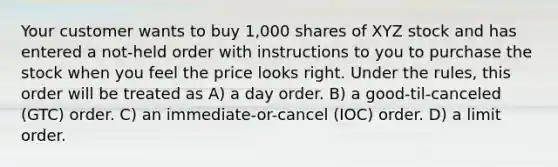 Your customer wants to buy 1,000 shares of XYZ stock and has entered a not-held order with instructions to you to purchase the stock when you feel the price looks right. Under the rules, this order will be treated as A) a day order. B) a good-til-canceled (GTC) order. C) an immediate-or-cancel (IOC) order. D) a limit order.