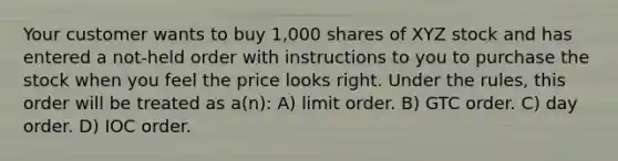 Your customer wants to buy 1,000 shares of XYZ stock and has entered a not-held order with instructions to you to purchase the stock when you feel the price looks right. Under the rules, this order will be treated as a(n): A) limit order. B) GTC order. C) day order. D) IOC order.