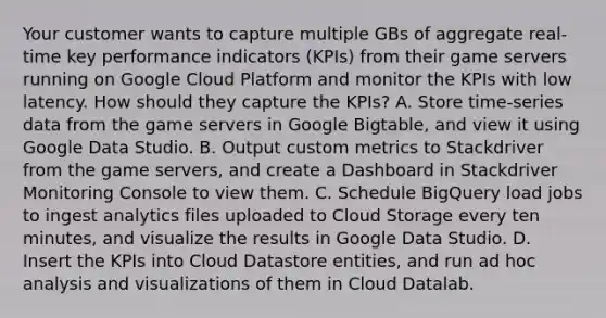 Your customer wants to capture multiple GBs of aggregate real-time key performance indicators (KPIs) from their game servers running on Google Cloud Platform and monitor the KPIs with low latency. How should they capture the KPIs? A. Store time-series data from the game servers in Google Bigtable, and view it using Google Data Studio. B. Output custom metrics to Stackdriver from the game servers, and create a Dashboard in Stackdriver Monitoring Console to view them. C. Schedule BigQuery load jobs to ingest analytics files uploaded to Cloud Storage every ten minutes, and visualize the results in Google Data Studio. D. Insert the KPIs into Cloud Datastore entities, and run ad hoc analysis and visualizations of them in Cloud Datalab.