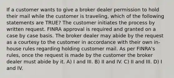 If a customer wants to give a broker dealer permission to hold their mail while the customer is traveling, which of the following statements are TRUE? The customer initiates the process by written request. FINRA approval is required and granted on a case by case basis. The broker dealer may abide by the request as a courtesy to the customer in accordance with their own in-house rules regarding holding customer mail. As per FINRA's rules, once the request is made by the customer the broker dealer must abide by it. A) I and III. B) II and IV. C) II and III. D) I and IV.