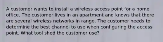 A customer wants to install a wireless access point for a home office. The customer lives in an apartment and knows that there are several wireless networks in range. The customer needs to determine the best channel to use when configuring the access point. What tool shed the customer use?