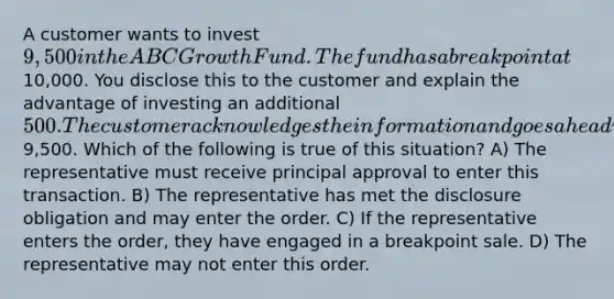 A customer wants to invest 9,500 in the ABC Growth Fund. The fund has a breakpoint at10,000. You disclose this to the customer and explain the advantage of investing an additional 500. The customer acknowledges the information and goes ahead with the purchase of9,500. Which of the following is true of this situation? A) The representative must receive principal approval to enter this transaction. B) The representative has met the disclosure obligation and may enter the order. C) If the representative enters the order, they have engaged in a breakpoint sale. D) The representative may not enter this order.