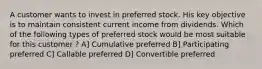 A customer wants to invest in preferred stock. His key objective is to maintain consistent current income from dividends. Which of the following types of preferred stock would be most suitable for this customer ? A] Cumulative preferred B] Participating preferred C] Callable preferred D] Convertible preferred