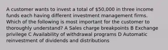 A customer wants to invest a total of 50,000 in three income funds each having different investment management firms. Which of the following is most important for the customer to thoroughly understand? A Sales charge breakpoints B Exchange privilege C Availability of withdrawal programs D Automatic reinvestment of dividends and distributions